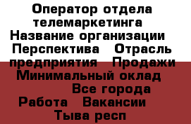 Оператор отдела телемаркетинга › Название организации ­ Перспектива › Отрасль предприятия ­ Продажи › Минимальный оклад ­ 25 000 - Все города Работа » Вакансии   . Тыва респ.